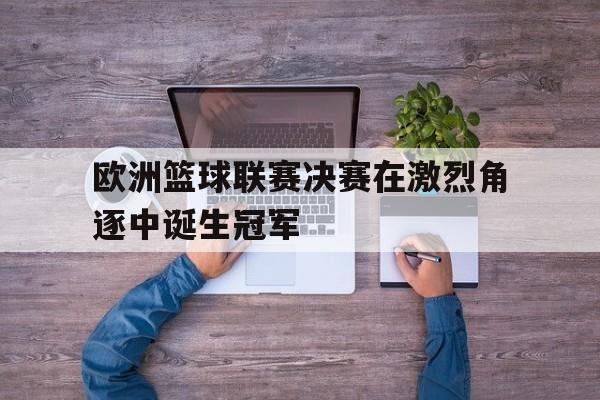 欧洲篮球联赛决赛在激烈角逐中诞生冠军